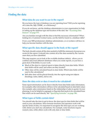 Deciding on the content of the report



Finding the data

                    What data do you want to use in the report?
                    Do you know the type of database you are reporting from? Will you be reporting
                    off a data file, SQL/ODBC, or a Dictionary?
                    If you do not know, ask the database administrator in your organization for help
                    in setting up the database type and location of the data. See “Accessing Data
                    Sources” on page 573.
                    Are you familiar enough with the data to find the necessary information? When
                    looking for a Customer Contact name, can the field be found in a database table?
                    If not, your MIS professional, database administrator, or co-workers will have to
                    help you become familiar with the data.

                    What specific data should appear in the body of the report?
                    The body should contain all the data needed to fulfill the statement of purpose you
                    wrote for the report. It should also contain all of the data needed by the various
                    users that you have identified.
                    This step requires you to look at the available database table(s). allows you to
                    combine data from different databases when you create reports, so you have a
                    great deal of flexibility in your work.
                    I Much of the data in a typical report is taken directly from data fields. Which
                       data fields will be used, and where are they located?
                    I Other data will be calculated based on data fields. Which data fields will be
                       used in the calculations?
                    I Still other data will be placed directly into the report using text objects
                       (headings, notes, labels, and so on).

                    Does the data exist or does it need to be calculated?
                    Some report information can be drawn directly from data fields (sales information,
                    for example); other information will have to be calculated based on data field values
                    (for example, sales commission, based on the relationship of sales to quota). In your
                    planning, it can be helpful to segregate or flag data that needs to be calculated from
                    that which can be used directly. See “Specifying formulas” on page 386.

                    What types of fields contain data?
                    You should take the time to get to know the data type for data fields that will be
                    used in your calculations. Since formula functions and operators work with
                    specific kinds of data, it is important to recognize the data type you are working
                    with, before you start any calculations. For example, some functions require
                    numeric data, while others work with only date or time fields.



70                                                                              Crystal Reports User’s Guide
 