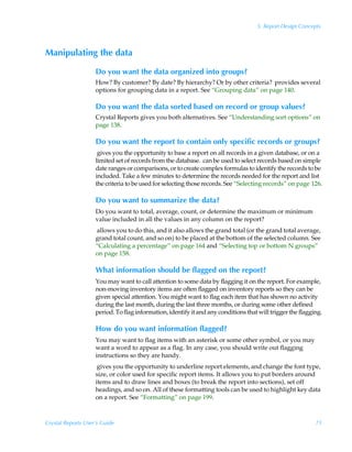 5: Report Design Concepts



Manipulating the data

                    Do you want the data organized into groups?
                    How? By customer? By date? By hierarchy? Or by other criteria? provides several
                    options for grouping data in a report. See “Grouping data” on page 140.

                    Do you want the data sorted based on record or group values?
                    Crystal Reports gives you both alternatives. See “Understanding sort options” on
                    page 138.

                    Do you want the report to contain only specific records or groups?
                     gives you the opportunity to base a report on all records in a given database, or on a
                    limited set of records from the database. can be used to select records based on simple
                    date ranges or comparisons, or to create complex formulas to identify the records to be
                    included. Take a few minutes to determine the records needed for the report and list
                    the criteria to be used for selecting those records. See “Selecting records” on page 126.

                    Do you want to summarize the data?
                    Do you want to total, average, count, or determine the maximum or minimum
                    value included in all the values in any column on the report?
                    allows you to do this, and it also allows the grand total (or the grand total average,
                    grand total count, and so on) to be placed at the bottom of the selected column. See
                    “Calculating a percentage” on page 164 and “Selecting top or bottom N groups”
                    on page 158.

                    What information should be flagged on the report?
                    You may want to call attention to some data by flagging it on the report. For example,
                    non-moving inventory items are often flagged on inventory reports so they can be
                    given special attention. You might want to flag each item that has shown no activity
                    during the last month, during the last three months, or during some other defined
                    period. To flag information, identify it and any conditions that will trigger the flagging.

                    How do you want information flagged?
                    You may want to flag items with an asterisk or some other symbol, or you may
                    want a word to appear as a flag. In any case, you should write out flagging
                    instructions so they are handy.
                     gives you the opportunity to underline report elements, and change the font type,
                    size, or color used for specific report items. It allows you to put borders around
                    items and to draw lines and boxes (to break the report into sections), set off
                    headings, and so on. All of these formatting tools can be used to highlight key data
                    on a report. See “Formatting” on page 199.



Crystal Reports User’s Guide                                                                                71
 