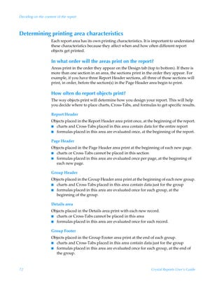Deciding on the content of the report



Determining printing area characteristics
                    Each report area has its own printing characteristics. It is important to understand
                    these characteristics because they affect when and how often different report
                    objects get printed.

                    In what order will the areas print on the report?
                    Areas print in the order they appear on the Design tab (top to bottom). If there is
                    more than one section in an area, the sections print in the order they appear. For
                    example, if you have three Report Header sections, all three of those sections will
                    print, in order, before the section(s) in the Page Header area begin to print.

                    How often do report objects print?
                    The way objects print will determine how you design your report. This will help
                    you decide where to place charts, Cross-Tabs, and formulas to get specific results.

                    Report Header
                    Objects placed in the Report Header area print once, at the beginning of the report.
                    I charts and Cross-Tabs placed in this area contain data for the entire report
                    I formulas placed in this area are evaluated once, at the beginning of the report.


                    Page Header
                    Objects placed in the Page Header area print at the beginning of each new page.
                    I charts or Cross-Tabs cannot be placed in this section
                    I formulas placed in this area are evaluated once per page, at the beginning of
                      each new page.

                    Group Header
                    Objects placed in the Group Header area print at the beginning of each new group.
                    I charts and Cross-Tabs placed in this area contain data just for the group
                    I formulas placed in this area are evaluated once for each group, at the
                      beginning of the group.

                    Details area
                    Objects placed in the Details area print with each new record.
                    I charts or Cross-Tabs cannot be placed in this area
                    I formulas placed in this area are evaluated once for each record.


                    Group Footer
                    Objects placed in the Group Footer area print at the end of each group.
                    I charts and Cross-Tabs placed in this area contain data just for the group
                    I formulas placed in this area are evaluated once for each group, at the end of
                      the group.



72                                                                            Crystal Reports User’s Guide
 