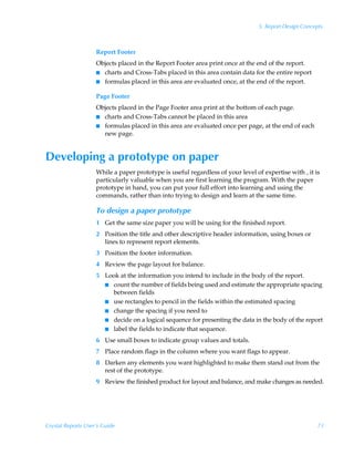 5: Report Design Concepts



                    Report Footer
                    Objects placed in the Report Footer area print once at the end of the report.
                    I charts and Cross-Tabs placed in this area contain data for the entire report
                    I formulas placed in this area are evaluated once, at the end of the report.


                    Page Footer
                    Objects placed in the Page Footer area print at the bottom of each page.
                    I charts and Cross-Tabs cannot be placed in this area
                    I formulas placed in this area are evaluated once per page, at the end of each
                      new page.


Developing a prototype on paper
                    While a paper prototype is useful regardless of your level of expertise with , it is
                    particularly valuable when you are first learning the program. With the paper
                    prototype in hand, you can put your full effort into learning and using the
                    commands, rather than into trying to design and learn at the same time.

                    To design a paper prototype
                    1 Get the same size paper you will be using for the finished report.
                    2 Position the title and other descriptive header information, using boxes or
                      lines to represent report elements.
                    3 Position the footer information.
                    4 Review the page layout for balance.
                    5 Look at the information you intend to include in the body of the report.
                      I count the number of fields being used and estimate the appropriate spacing
                        between fields
                      I use rectangles to pencil in the fields within the estimated spacing
                      I change the spacing if you need to
                      I decide on a logical sequence for presenting the data in the body of the report
                      I label the fields to indicate that sequence.

                    6 Use small boxes to indicate group values and totals.
                    7 Place random flags in the column where you want flags to appear.
                    8 Darken any elements you want highlighted to make them stand out from the
                      rest of the prototype.
                    9 Review the finished product for layout and balance, and make changes as needed.




Crystal Reports User’s Guide                                                                           73
 