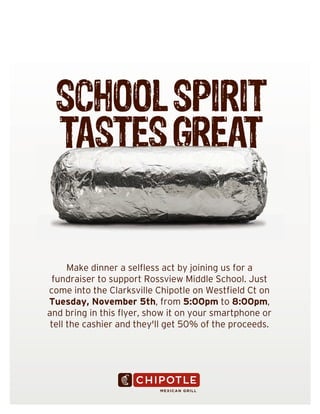 SCHOOL SPIRIT
TASTES GREAT

Make dinner a selfless act by joining us for a
fundraiser to support Rossview Middle School. Just
come into the Clarksville Chipotle on Westfield Ct on
Tuesday, November 5th, from 5:00pm to 8:00pm,
and bring in this flyer, show it on your smartphone or
tell the cashier and they'll get 50% of the proceeds.

 
