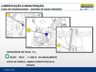 Curitiba, 01/09
CAIXA DE ENGRENAGENS – SISTEMA DE BAIXA PRESSÃO
CAPACIDADE DE ÓLEO: 11L.
ÓLEO: 100 H 600 H OU ANUALMENTE
ACEITE DE FÁBRICA : AMBRA HYDROSYSTEM 46 HV
(NH646H)
LUBRIFICAÇÃO E MANUTENÇÃO
 