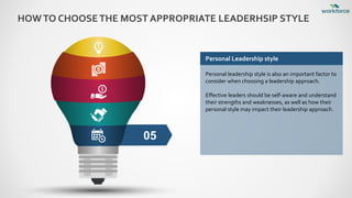 HOWTO CHOOSETHE MOST APPROPRIATE LEADERHSIP STYLE
05
Personal Leadership style
Personal leadership style is also an important factor to
consider when choosing a leadership approach.
Effective leaders should be self-aware and understand
their strengths and weaknesses, as well as how their
personal style may impact their leadership approach.
 