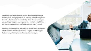 Leadership style is the reflection of your behavioural pattern that
enables you to manage your team by directing and motivating them
towards a shared vision. Your leadership styles also determine your
approach to strategising and implementing methods while fulfilling
the business’s expectations and focusing on your team’s growth.
Choosing a leadership style that works for you can make you a more
effective leader. Whether you manage a large or small team, your
leadership style heavily impacts how your team sees you.
 