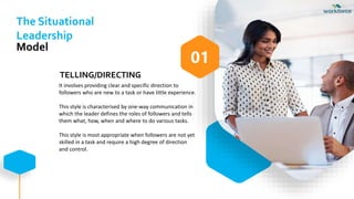 TELLING/DIRECTING
It involves providing clear and specific direction to
followers who are new to a task or have little experience.
This style is characterised by one-way communication in
which the leader defines the roles of followers and tells
them what, how, when and where to do various tasks.
This style is most appropriate when followers are not yet
skilled in a task and require a high degree of direction
and control.
01
The Situational
Leadership
Model
 