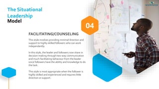 FACILITATING/COUNSELING
This style involves providing minimal direction and
support to highly skilled followers who can work
independently.
In this style, the leader and followers now share in
decision-making through two-way communication
and much-facilitating behaviour from the leader
since followers have the ability and knowledge to do
the task.
This style is most appropriate when the follower is
highly skilled and experienced and requires little
direction or support.
04
The Situational
Leadership
Model
 