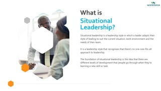 What is
Situational
Leadership?
Situational leadership is a leadership style in which a leader adapts their
style of leading to suit the current situation, work environment and the
needs of their team.
It is a leadership style that recognises that there's no one-size-fits-all
approach to leadership.
The foundation of situational leadership is the idea that there are
different levels of development that people go through when they're
learning a new skill or task.
 