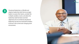Situational leadership is a flexible and
adaptive leadership style that encourages
leaders to assess their teams, consider the
multiple variables at work, and select the
leadership style that best suits their
objectives and circumstances.Situational
leadership has become essential for leaders
to thrive in the current ever-changing work
environment.
 