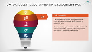 HOWTO CHOOSETHE MOST APPROPRIATE LEADERHSIP STYLE
02
Task Complexity
The complexity of the task or project is another
important factor to consider when choosing a
leadership style.
Complex tasks may require a more collaborative and
coaching leadership approach, while simple tasks
may require a more directive approach.
 