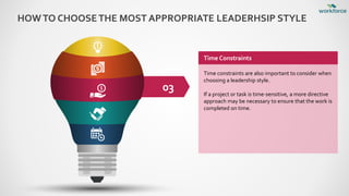 HOWTO CHOOSETHE MOST APPROPRIATE LEADERHSIP STYLE
03
Time Constraints
Time constraints are also important to consider when
choosing a leadership style.
If a project or task is time-sensitive, a more directive
approach may be necessary to ensure that the work is
completed on time.
 