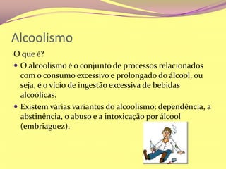 AlcoolismoO que é?O alcoolismo é o conjunto de processos relacionados com o consumo excessivo e prolongado do álcool, ou seja, é o vício de ingestão excessiva de bebidas alcoólicas.Existem várias variantes do alcoolismo: dependência, a abstinência, o abuso e a intoxicação por álcool (embriaguez).