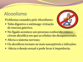 AlcoolismoProblemas causados pelo Alcoolismo:Tubo digestivo e estômago: irritação                             da mucosa gástrica;No fígado acontece um processo conhecido como a cirrose alcoólica em que as células vão desaparecendo;Afecta o sistema nervoso;Os alcoólicos tornam-se mais susceptíveis a infecções; Afecta o desejo sexual e pode levar à impotência;