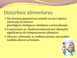 Distúrbios alimentaresSão doenças psiquiátricas estando na sua origem a interacção de factores psicológicos, biológicos, familiares e socioculturais. Caracterizam-se, fundamentalmente por alterações significativas do comportamento alimentar. Afectam, sobretudo, as mulheres jovens, mas podem também afectar os homens.