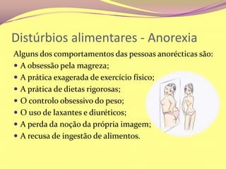 Distúrbios alimentares - AnorexiaAlguns dos comportamentos das pessoas anorécticas são:A obsessão pela magreza;A prática exagerada de exercício físico;A prática de dietas rigorosas;O controlo obsessivo do peso;O uso de laxantes e diuréticos;A perda da noção da própria imagem;A recusa de ingestão de alimentos.
