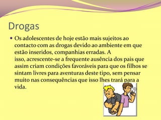 DrogasOs adolescentes de hoje estão mais sujeitos ao contacto com as drogas devido ao ambiente em que estão inseridos, companhias erradas. A isso, acrescente-se a frequente ausência dos pais que assim criam condições favoráveis para que os filhos se sintam livres para aventuras deste tipo, sem pensar muito nas consequências que isso lhes trará para a vida. 