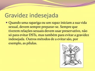 Gravidez indesejadaQuando uma rapariga ou um rapaz iniciam a sua vida sexual, devem sempre preparar-se. Sempre que tiverem relações sexuais devem usar preservativo, não só para evitar DSTs, mas também para evitar a gravidez indesejada. Outros métodos de a evitar são, por exemplo, as pílulas.