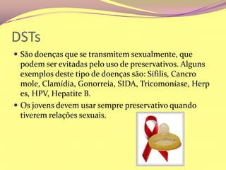 DSTsSão doenças que se transmitem sexualmente, que podem ser evitadas pelo uso de preservativos. Alguns exemplos deste tipo de doenças são: Sífilis, Cancro mole, Clamídia, Gonorreia, SIDA, Tricomoníase, Herpes, HPV, Hepatite B.Os jovens devem usar sempre preservativo quando tiverem relações sexuais.