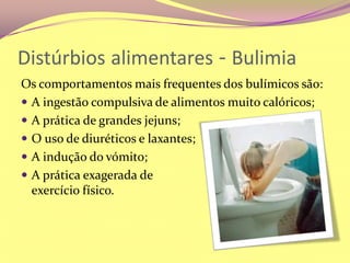Distúrbiosalimentares - BulimiaOs comportamentos mais frequentes dos bulímicos são:A ingestão compulsiva de alimentos muito calóricos;A prática de grandes jejuns;O uso de diuréticos e laxantes;A indução do vómito;A prática exagerada de                                         exercício físico.