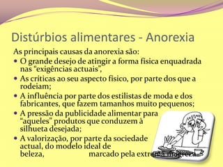 Distúrbios alimentares - AnorexiaAs principais causas da anorexia são:O grande desejo de atingir a forma física enquadrada nas “exigências actuais”,As críticas ao seu aspecto físico, por parte dos que a rodeiam;A influência por parte dos estilistas de moda e dos fabricantes, que fazem tamanhos muito pequenos;A pressão da publicidade alimentar para          “aqueles” produtos que conduzem à                    silhueta desejada;A valorização, por parte da sociedade                    actual, do modelo ideal de beleza,                      marcado pela extrema magreza.