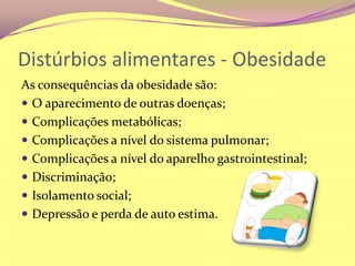 Distúrbios alimentares - ObesidadeAs consequências da obesidade são:O aparecimento de outras doenças;Complicações metabólicas;Complicações a nível do sistema pulmonar;Complicações a nível do aparelho gastrointestinal;Discriminação;Isolamento social;Depressão e perda de auto estima.