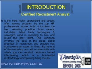 INTRODUCTION 
Certified Recruitment Analyst 
It is the most highly appreciated and sought 
after training program by the top HR 
professionals across India. It involves the 
best recruiting practices from various 
industries, latest tools, techniques & 
strategies used in recruiting to hire and 
retain the best talent. This workshop 
involves the best of the breed global 
practices in recruitment and ensures that 
you become an expert in hiring. By the end 
of this workshop you will acquire skills with 
which you can conduct behaviour based 
interviewing, which is a time-tested 
methodology for improving hiring results. 
APEX TGI INDIA PRIVATE LIMITED 
 