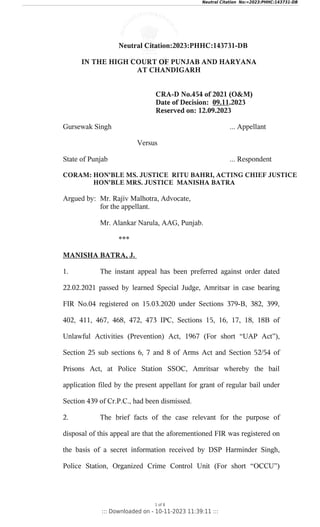 Neutral Citation:2023:PHHC:143731-DB
IN THE HIGH COURT OF PUNJAB AND HARYANA
AT CHANDIGARH
CRA-D No.454 of 2021 (O&M)
Date of Decision: 09.11.2023
Reserved on: 12.09.2023
Gursewak Singh ... Appellant
Versus
State of Punjab ... Respondent
CORAM: HON'BLE MS. JUSTICE RITU BAHRI, ACTING CHIEF JUSTICE
HON'BLE MRS. JUSTICE MANISHA BATRA
Argued by: Mr. Rajiv Malhotra, Advocate,
for the appellant.
Mr. Alankar Narula, AAG, Punjab.
***
MANISHA BATRA, J.
1. The instant appeal has been preferred against order dated
22.02.2021 passed by learned Special Judge, Amritsar in case bearing
FIR No.04 registered on 15.03.2020 under Sections 379-B, 382, 399,
402, 411, 467, 468, 472, 473 IPC, Sections 15, 16, 17, 18, 18B of
Unlawful Activities (Prevention) Act, 1967 (For short “UAP Act”),
Section 25 sub sections 6, 7 and 8 of Arms Act and Section 52/54 of
Prisons Act, at Police Station SSOC, Amritsar whereby the bail
application filed by the present appellant for grant of regular bail under
Section 439 of Cr.P.C., had been dismissed.
2. The brief facts of the case relevant for the purpose of
disposal of this appeal are that the aforementioned FIR was registered on
the basis of a secret information received by DSP Harminder Singh,
Police Station, Organized Crime Control Unit (For short “OCCU”)
1 of 8
::: Downloaded on - 10-11-2023 11:39:11 :::
Neutral Citation No:=2023:PHHC:143731-DB
 