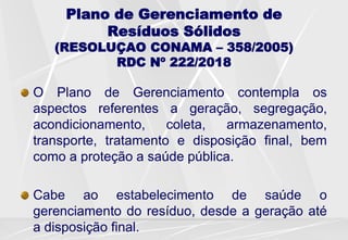 Plano de Gerenciamento de
Resíduos Sólidos
(RESOLUÇAO CONAMA – 358/2005)
RDC Nº 222/2018
O Plano de Gerenciamento contempla os
aspectos referentes a geração, segregação,
acondicionamento, coleta, armazenamento,
transporte, tratamento e disposição final, bem
como a proteção a saúde pública.
Cabe ao estabelecimento de saúde o
gerenciamento do resíduo, desde a geração até
a disposição final.
 