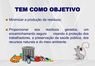 TEM COMO OBJETIVO
Minimizar a produção de resíduos;
Proporcionar aos resíduos gerados, um
encaminhamento seguro visando à proteção dos
trabalhadores, a preservação da saúde pública, dos
recursos naturais e do meio ambiente.
 