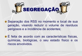 SEGREGAÇÃO
Separação dos RSS no momento e local de sua
geração, visando reduzir o volume de resíduos
perigosos e a incidência de acidentes;
É feita de acordo com as características físicas,
químicas, biológicas, o seu estado físico e os
riscos envolvidos.
 