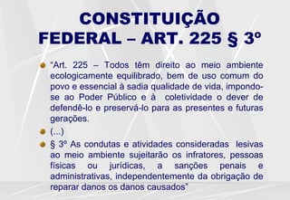 CONSTITUIÇÃO
FEDERAL – ART. 225 § 3º
“Art. 225 – Todos têm direito ao meio ambiente
ecologicamente equilibrado, bem de uso comum do
povo e essencial à sadia qualidade de vida, impondo-
se ao Poder Público e à coletividade o dever de
defendê-lo e preservá-lo para as presentes e futuras
gerações.
(...)
§ 3º As condutas e atividades consideradas lesivas
ao meio ambiente sujeitarão os infratores, pessoas
físicas ou jurídicas, a sanções penais e
administrativas, independentemente da obrigação de
reparar danos os danos causados”
 