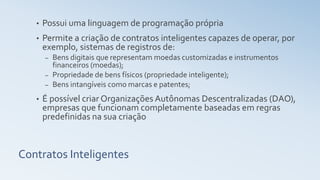 Contratos Inteligentes
• Possui uma linguagem de programação própria
• Permite a criação de contratos inteligentes capazes de operar, por
exemplo, sistemas de registros de:
– Bens digitais que representam moedas customizadas e instrumentos
financeiros (moedas);
– Propriedade de bens físicos (propriedade inteligente);
– Bens intangíveis como marcas e patentes;
• É possível criar Organizações Autônomas Descentralizadas (DAO),
empresas que funcionam completamente baseadas em regras
predefinidas na sua criação
 