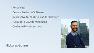 Níckolas Goline
• Autodidata
• Desenvolvedor de Software
• Desenvolvedor “Entusiasta” de Hardware
• Fundador e CEO da Mineirama
• Conheci o Bitcoin em 2009
 