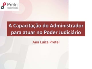 A Capacitação do Administrador
para atuar no Poder Judiciário
Ana Luiza Pretel
 