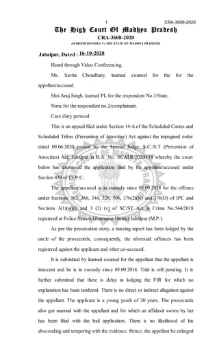 The High Court Of Madhya Pradesh
CRA-3608-2020
(HARISHCHANDRA Vs THE STATE OF MADHYA PRADESH)
Jabalpur, Dated : 16-10-2020
Heard through Video Conferencing.
Ms. Savita Choudhary, learned counsel for the for the
appellant/accused.
Shri Anuj Singh, learned PL for the respondent No.1/State.
None for the respondent no.2/complainant.
Case diary perused.
This is an appeal filed under Section 14-A of the Scheduled Castes and
Scheduled Tribes (Prevention of Atrocities) Act against the impugned order
dated 09.06.2020 passed by the Special Judge, S.C./S.T (Prevention of
Atrocities) Act, Jabalpur in B.A. No. SCATR/20260/18 whereby the court
below has dismissed the application filed by the appellant/accused under
Section 439 of Cr.P.C.
The appellant/accused is in custody since 05.09.2018 for the offence
under Sections 363, 366, 344, 328, 506, 376(2)(N) and 376(D) of IPC and
Sections 3(1)(w)(i) and 3 (2) (v) of SC/ST Act in Crime No.544/2018
registered at Police Station Ghamapur District Jabalpur (M.P.).
As per the prosecution story, a missing report has been lodged by the
uncle of the prosecutrix, consequently, the aforesaid offences has been
registered against the applicant and other co-accused.
It is submitted by learned counsel for the appellant that the appellant is
innocent and he is in custody since 05.09.2018. Trial is still pending. It is
further submitted that there is delay in lodging the FIR for which no
explanation has been tendered. There is no direct or indirect allegation against
the appellant. The applicant is a young youth of 20 years. The prosecutrix
also got married with the appellant and for which an affidavit sworn by her
has been filed with the bail application. There is no likelihood of his
absconding and tempering with the evidence. Hence, the appellant be enlarged
1 CRA-3608-2020
Digitally signed by KAFEEL AHMED
ANSARI
Date: 2020.10.16 13:55:19 IST
SAN
Signature Not Verified
 