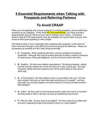 5 Essential Requirements when Talking with
Prospects and Referring Partners
To Avoid CRAAP
When you are speaking with a buyer prospect (or a listing prospect), ask yourself these
questions as you dialogue. If they meet ALL five requirements, you have yourself a
great prospect and you will be on your way to making a lot of money. If someone
doesn’t meet all FIVE requirements, they are probably not a good match and your time
would be best spent speaking to other people.
One thing to keep in mind, especially when speaking with prospects, is that some of
them have been through a very difficult time and are going to be defensive. Always be
as pleasant as possible and don’t take things personally.
1. C- Cooperate: When speaking with them, are they amiable and willing to
cooperate? Although they may be hurting because of today’s market or because
of credit issues, if they get belligerent, you do not have to work with them.
2. R- Realistic: Do they have realistic expectations? Do listing prospects realize
that the housing market may not be the same as it was 3 years ago. Do buyer
prospects realize that loan programs are not the same today as they were 2
years ago.
3. A- A Conversation: Are they willing to have a conversation with you? Do they
even answer the phone or have they been avoiding you for weeks? Are they
short with you and give clipped, one word answers or do they at least provide a
little dialogue?
4. A- Action: Do they want to move forward anytime within the next 6-12 months?
Are they ready to start or do they not have an established time frame?
5. P- Plea for Help: Do they want to be helped? Are they ready to do a little work
and aren’t expecting things to be handed to them on a silver platter?

 