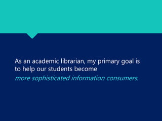 As an academic librarian, my primary goal is
to help our students become
more sophisticated information consumers.
 