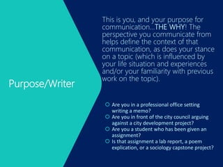 Purpose/Writer
This is you, and your purpose for
communication…THE WHY! The
perspective you communicate from
helps define the context of that
communication, as does your stance
on a topic (which is influenced by
your life situation and experiences
and/or your familiarity with previous
work on the topic).
 Are you in a professional office setting
writing a memo?
 Are you in front of the city council arguing
against a city development project?
 Are you a student who has been given an
assignment?
 Is that assignment a lab report, a poem
explication, or a sociology capstone project?
 
