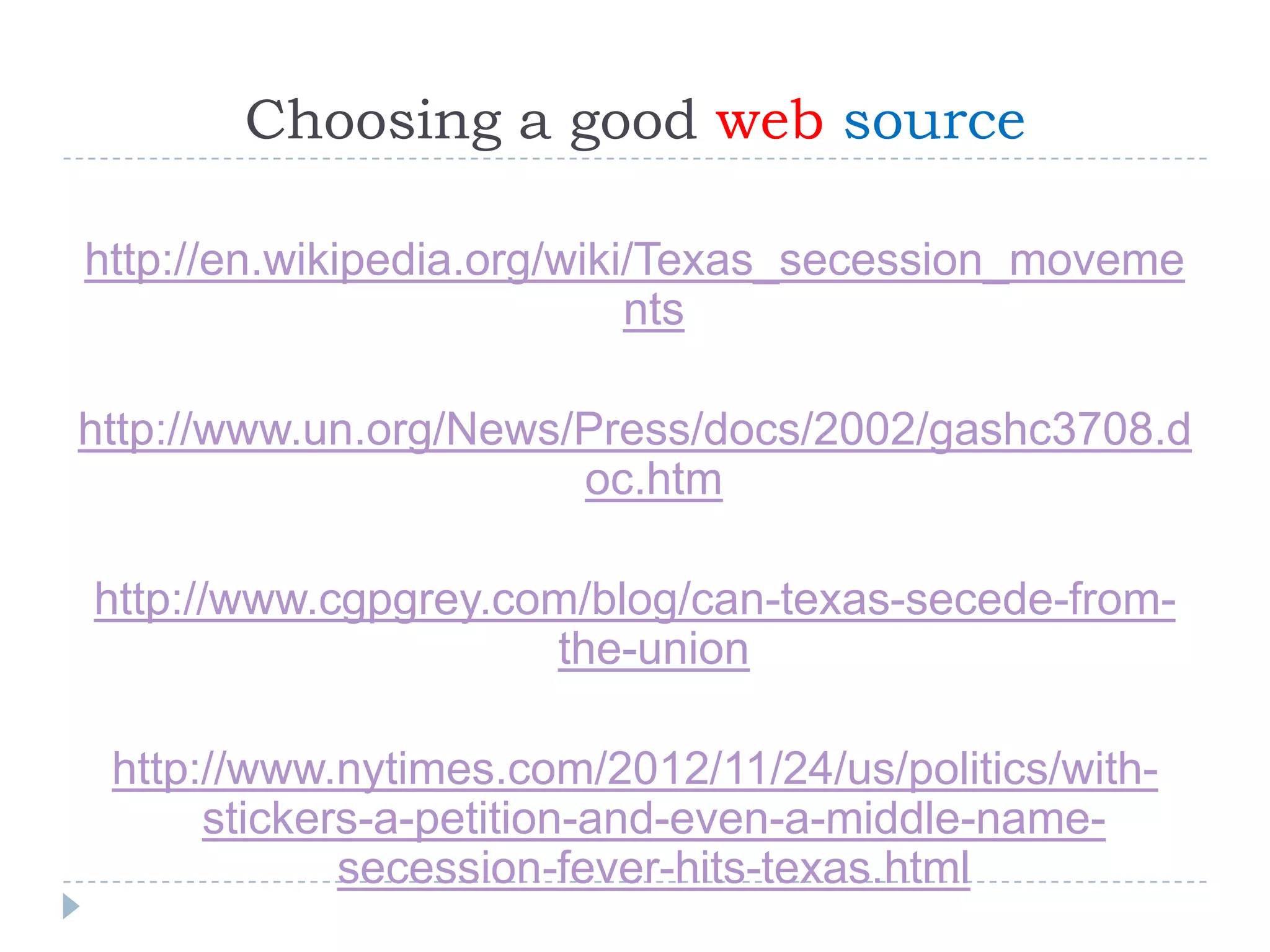 Choosing a good web source
http://en.wikipedia.org/wiki/Texas_secession_moveme
nts
http://www.un.org/News/Press/docs/2002/gashc3708.d
oc.htm
http://www.cgpgrey.com/blog/can-texas-secede-fromthe-union
http://www.nytimes.com/2012/11/24/us/politics/withstickers-a-petition-and-even-a-middle-namesecession-fever-hits-texas.html