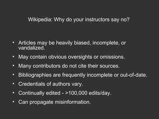 • Articles may be heavily biased, incomplete, or
vandalized.
• May contain obvious oversights or omissions.
• Many contributors do not cite their sources.
• Bibliographies are frequently incomplete or out-of-date.
• Credentials of authors vary.
• Continually edited - >100,000 edits/day.
• Can propagate misinformation.
Wikipedia: Why do your instructors say no?
 