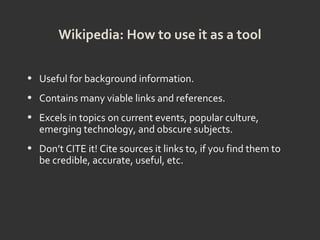 Wikipedia: How to use it as a tool
• Useful for background information.
• Contains many viable links and references.
• Excels in topics on current events, popular culture,
emerging technology, and obscure subjects.
• Don’t CITE it! Cite sources it links to, if you find them to
be credible, accurate, useful, etc.
 