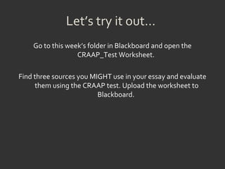 Let’s try it out…
Go to this week’s folder in Blackboard and open the
CRAAP_Test Worksheet.
Find three sources you MIGHT use in your essay and evaluate
them using the CRAAP test. Upload the worksheet to
Blackboard.
 