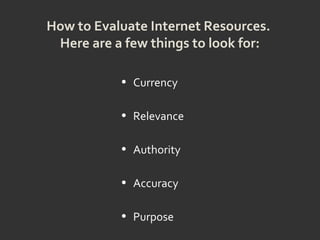 How to Evaluate Internet Resources.
Here are a few things to look for:
• Currency
• Relevance
• Authority
• Accuracy
• Purpose
 