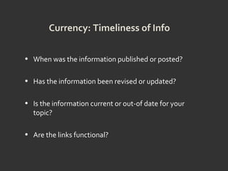 Currency: Timeliness of Info
• When was the information published or posted?
• Has the information been revised or updated?
• Is the information current or out-of date for your
topic?
• Are the links functional?
 