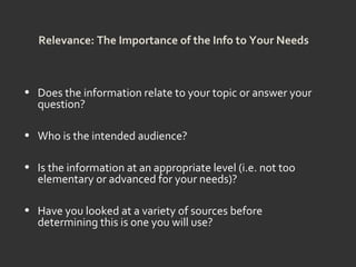 Relevance: The Importance of the Info to Your Needs
• Does the information relate to your topic or answer your
question?
• Who is the intended audience?
• Is the information at an appropriate level (i.e. not too
elementary or advanced for your needs)?
• Have you looked at a variety of sources before
determining this is one you will use?
 