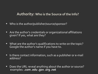 Authority: Who is the Source of the Info?
• Who is the author/publisher/source/sponsor?
• Are the author's credentials or organizational affiliations
given? If yes, what are they?
• What are the author's qualifications to write on the topic?
Google the author’s name if you have to.
• Is there contact information, such as a publisher or e-mail
address?
• Does the URL reveal anything about the author or source?
examples: .com .edu .gov .org .net
 