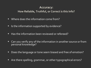 Accuracy:
How Reliable, Truthful, or Correct is this Info?
• Where does the information come from?
• Is the information supported by evidence?
• Has the information been reviewed or refereed?
• Can you verify any of the information in another source or from
personal knowledge?
• Does the language or tone seem biased and free of emotion?
• Are there spelling, grammar, or other typographical errors?
 
