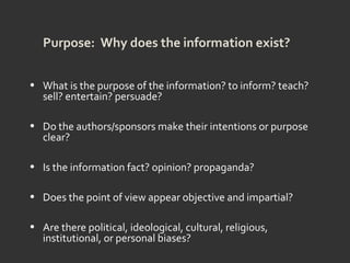 Purpose: Why does the information exist?
• What is the purpose of the information? to inform? teach?
sell? entertain? persuade?
• Do the authors/sponsors make their intentions or purpose
clear?
• Is the information fact? opinion? propaganda?
• Does the point of view appear objective and impartial?
• Are there political, ideological, cultural, religious,
institutional, or personal biases?
 