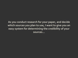 As you conduct research for your paper, and decide
which sources you plan to use, I want to give you an
easy system for determining the credibility of your
sources…
 