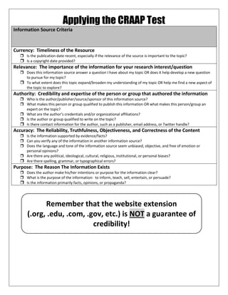 Applying the CRAAP Test
Information Source Criteria
Currency: Timeliness of the Resource
 Is the publication date recent, especially if the relevance of the source is important to the topic?
 Is a copyright date provided?
Relevance: The importance of the information for your research interest/question
 Does this information source answer a question I have about my topic OR does it help develop a new question
to pursue for my topic?
 To what extent does this topic expand/broaden my understanding of my topic OR help me find a new aspect of
the topic to explore?
Authority: Credibility and expertise of the person or group that authored the information
 Who is the author/publisher/source/sponsor of this information source?
 What makes this person or group qualified to publish this information OR what makes this person/group an
expert on the topic?
 What are the author’s credentials and/or organizational affiliations?
 Is the author or group qualified to write on the topic?
 Is there contact information for the author, such as a publisher, email address, or Twitter handle?
Accuracy: The Reliability, Truthfulness, Objectiveness, and Correctness of the Content
 Is the information supported by evidence/facts?
 Can you verify any of the information in another information source?
 Does the language and tone of the information source seem unbiased, objective, and free of emotion or
personal opinions?
 Are there any political, ideological, cultural, religious, institutional, or personal biases?
 Are there spelling, grammar, or typographical errors?
Purpose: The Reason The Information Exists
 Does the author make his/her intentions or purpose for the information clear?
 What is the purpose of the information: to inform, teach, sell, entertain, or persuade?
 Is the information primarily facts, opinions, or propaganda?
Remember that the website extension
(.org, .edu, .com, .gov, etc.) is NOT a guarantee of
credibility!
 