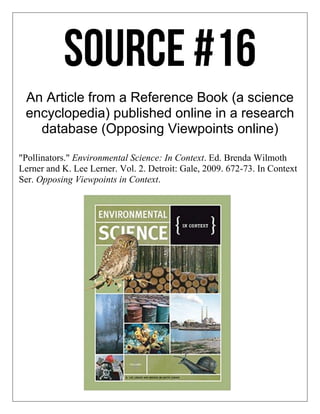 An Article from a Reference Book (a science
encyclopedia) published online in a research
database (Opposing Viewpoints online)
"Pollinators." Environmental Science: In Context. Ed. Brenda Wilmoth
Lerner and K. Lee Lerner. Vol. 2. Detroit: Gale, 2009. 672-73. In Context
Ser. Opposing Viewpoints in Context.
 